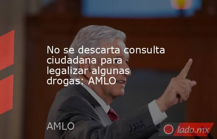 No se descarta consulta ciudadana para legalizar algunas drogas: AMLO. Noticias en tiempo real