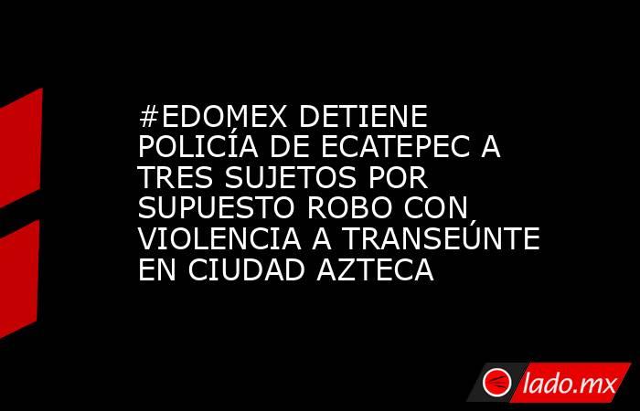 #EDOMEX DETIENE POLICÍA DE ECATEPEC A TRES SUJETOS POR SUPUESTO ROBO CON VIOLENCIA A TRANSEÚNTE EN CIUDAD AZTECA. Noticias en tiempo real