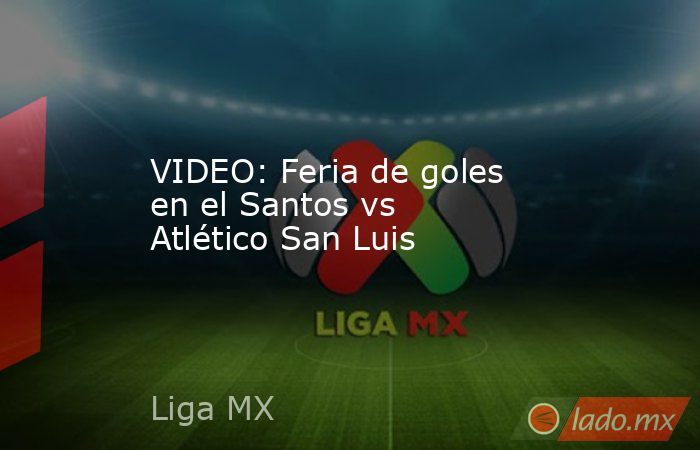 VIDEO: Feria de goles en el Santos vs Atlético San Luis. Noticias en tiempo real
