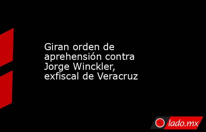 Giran orden de aprehensión contra Jorge Winckler, exfiscal de Veracruz. Noticias en tiempo real