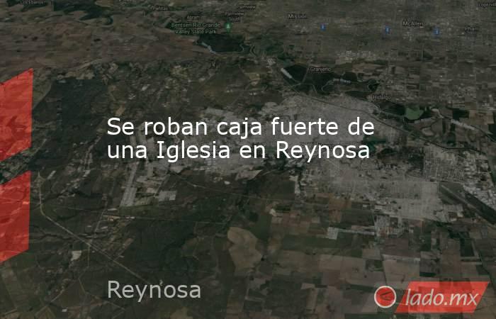 Se roban caja fuerte de una Iglesia en Reynosa. Noticias en tiempo real