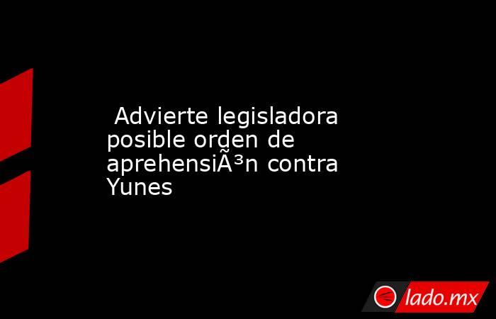  Advierte legisladora posible orden de aprehensiÃ³n contra Yunes. Noticias en tiempo real