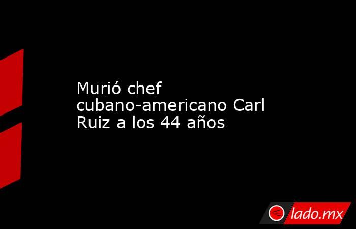 Murió chef cubano-americano Carl Ruiz a los 44 años. Noticias en tiempo real