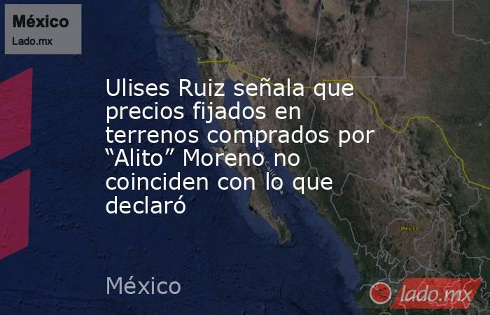 Ulises Ruiz señala que precios fijados en terrenos comprados por “Alito” Moreno no coinciden con lo que declaró. Noticias en tiempo real