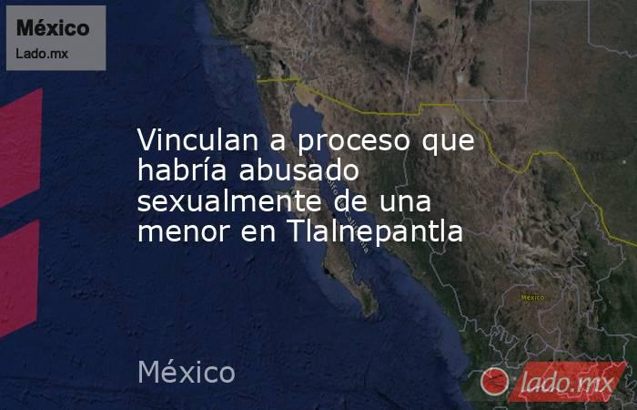 Vinculan a proceso que habría abusado sexualmente de una menor en Tlalnepantla. Noticias en tiempo real