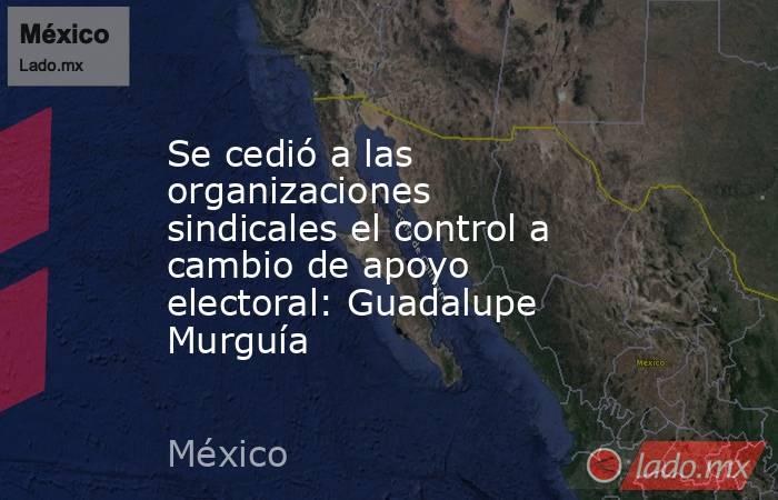 Se cedió a las organizaciones sindicales el control a cambio de apoyo electoral: Guadalupe Murguía. Noticias en tiempo real