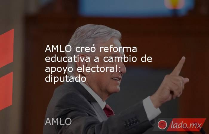 AMLO creó reforma educativa a cambio de apoyo electoral: diputado. Noticias en tiempo real