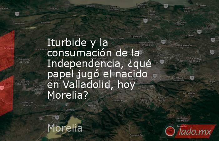 Iturbide y la consumación de la Independencia, ¿qué papel jugó el nacido en Valladolid, hoy Morelia?. Noticias en tiempo real