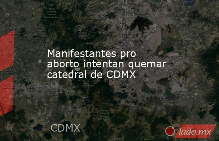 Manifestantes pro aborto intentan quemar catedral de CDMX. Noticias en tiempo real