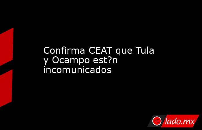 Confirma CEAT que Tula y Ocampo est?n incomunicados. Noticias en tiempo real