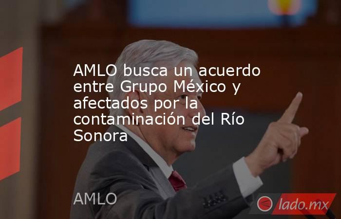 AMLO busca un acuerdo entre Grupo México y afectados por la contaminación del Río Sonora. Noticias en tiempo real