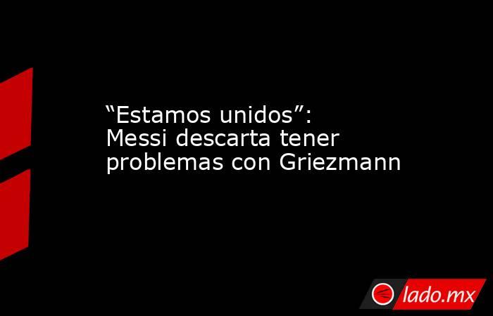 “Estamos unidos”: Messi descarta tener problemas con Griezmann. Noticias en tiempo real