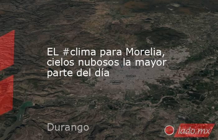 EL #clima para Morelia, cielos nubosos la mayor parte del día. Noticias en tiempo real
