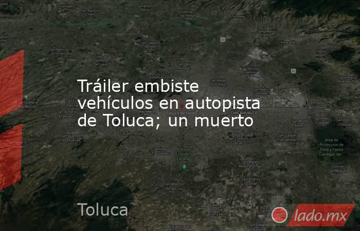 Tráiler embiste vehículos en autopista de Toluca; un muerto. Noticias en tiempo real