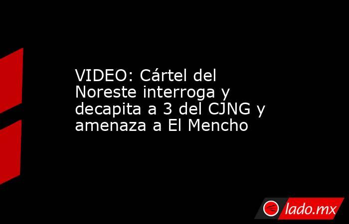 VIDEO: Cártel del Noreste interroga y decapita a 3 del CJNG y amenaza a El Mencho. Noticias en tiempo real
