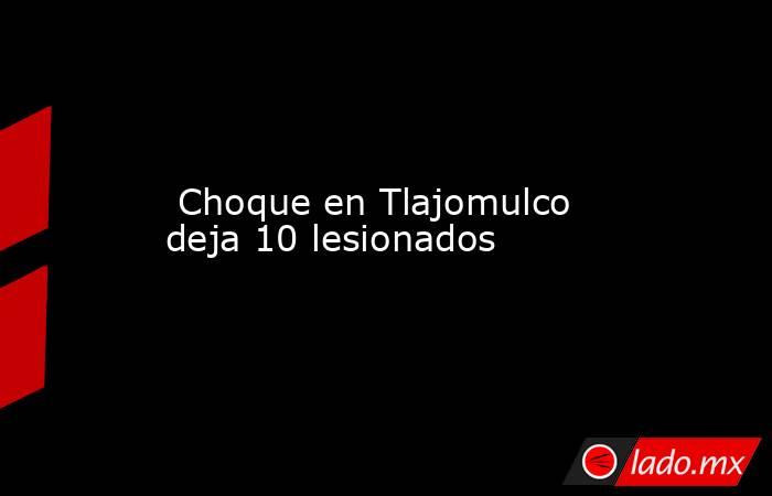  Choque en Tlajomulco deja 10 lesionados. Noticias en tiempo real
