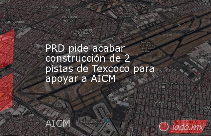 PRD pide acabar construcción de 2 pistas de Texcoco para apoyar a AICM. Noticias en tiempo real