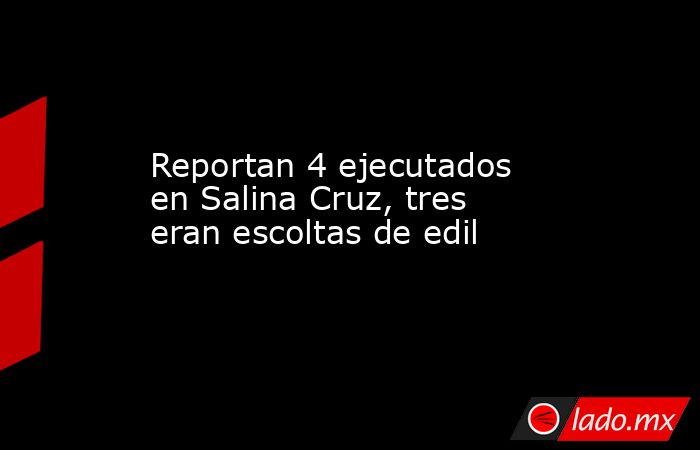 Reportan 4 ejecutados en Salina Cruz, tres eran escoltas de edil. Noticias en tiempo real