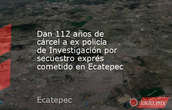 Dan 112 años de cárcel a ex policía de Investigación por secuestro exprés cometido en Ecatepec. Noticias en tiempo real