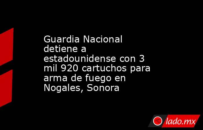Guardia Nacional detiene a estadounidense con 3 mil 920 cartuchos para arma de fuego en Nogales, Sonora. Noticias en tiempo real
