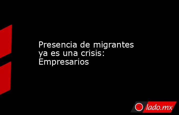 Presencia de migrantes ya es una crisis: Empresarios. Noticias en tiempo real