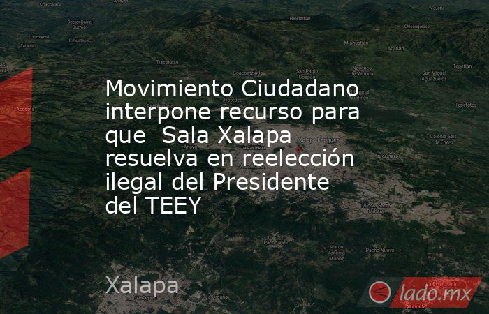 Movimiento Ciudadano interpone recurso para que  Sala Xalapa resuelva en reelección ilegal del Presidente del TEEY. Noticias en tiempo real