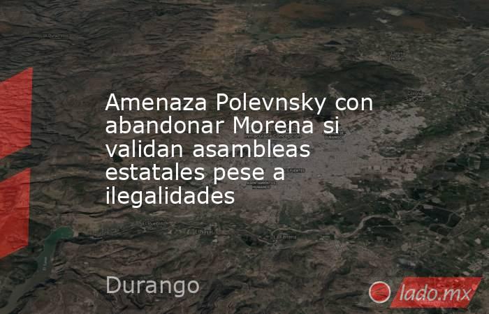 Amenaza Polevnsky con abandonar Morena si validan asambleas estatales pese a ilegalidades. Noticias en tiempo real