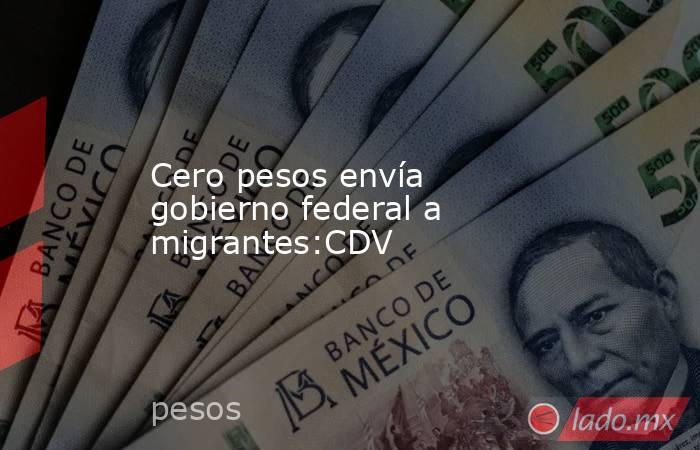 Cero pesos envía gobierno federal a migrantes:CDV. Noticias en tiempo real