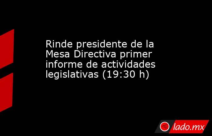 Rinde presidente de la Mesa Directiva primer informe de actividades legislativas (19:30 h). Noticias en tiempo real