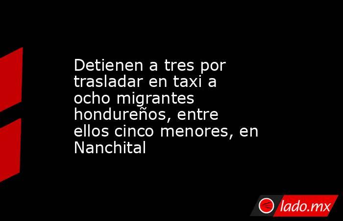 Detienen a tres por trasladar en taxi a ocho migrantes hondureños, entre ellos cinco menores, en Nanchital. Noticias en tiempo real