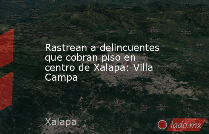 Rastrean a delincuentes que cobran piso en centro de Xalapa: Villa Campa. Noticias en tiempo real