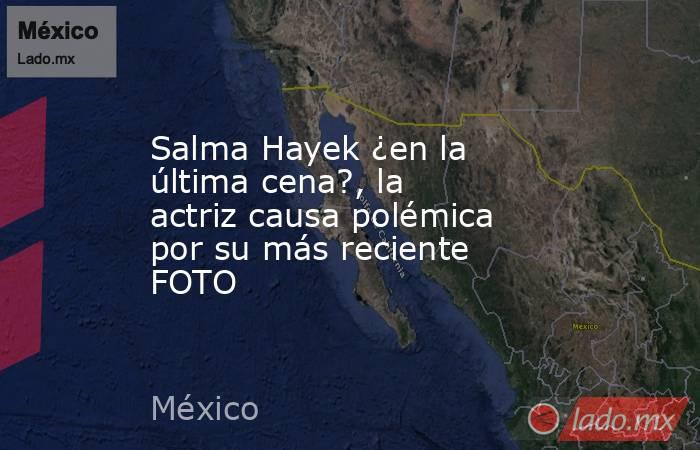 Salma Hayek ¿en la última cena?, la actriz causa polémica por su más reciente FOTO. Noticias en tiempo real