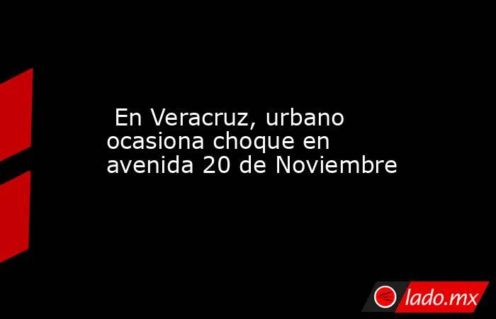  En Veracruz, urbano ocasiona choque en avenida 20 de Noviembre . Noticias en tiempo real