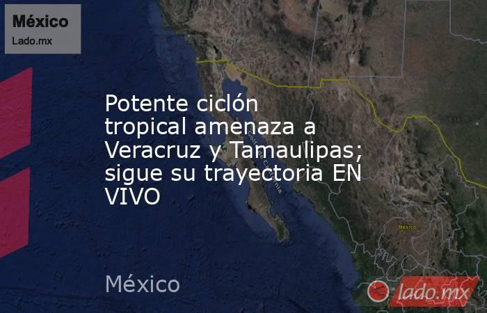Potente ciclón tropical amenaza a Veracruz y Tamaulipas; sigue su trayectoria EN VIVO. Noticias en tiempo real