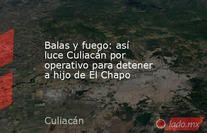 Balas y fuego: así luce Culiacán por operativo para detener a hijo de El Chapo. Noticias en tiempo real