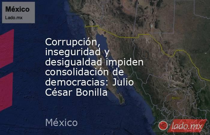 Corrupción, inseguridad y desigualdad impiden consolidación de democracias: Julio César Bonilla. Noticias en tiempo real