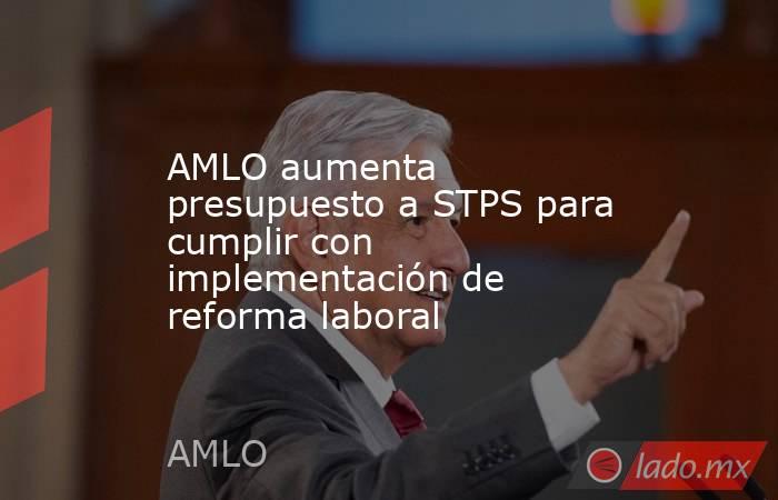 AMLO aumenta presupuesto a STPS para cumplir con implementación de reforma laboral. Noticias en tiempo real