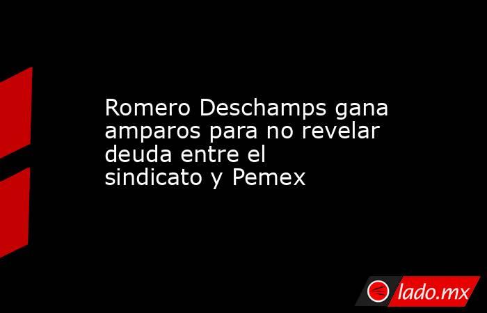 Romero Deschamps gana amparos para no revelar deuda entre el sindicato y Pemex. Noticias en tiempo real
