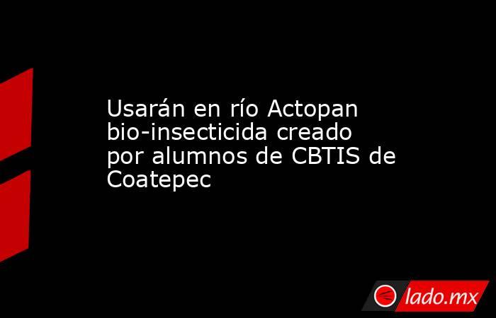 Usarán en río Actopan bio-insecticida creado por alumnos de CBTIS de Coatepec. Noticias en tiempo real