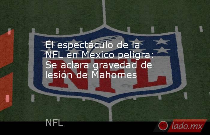El espectáculo de la NFL en Mexico peligra: Se aclara gravedad de lesión de Mahomes. Noticias en tiempo real
