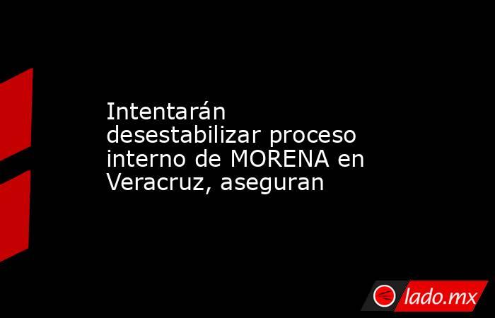 Intentarán desestabilizar proceso interno de MORENA en Veracruz, aseguran. Noticias en tiempo real