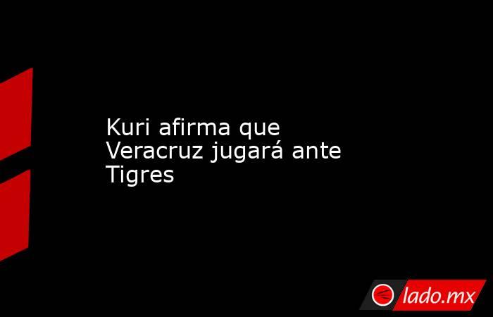 Kuri afirma que Veracruz jugará ante Tigres. Noticias en tiempo real