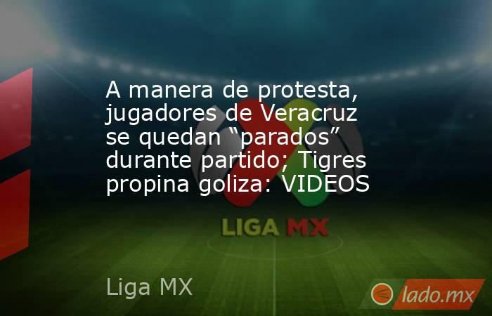 A manera de protesta, jugadores de Veracruz se quedan “parados” durante partido; Tigres propina goliza: VIDEOS. Noticias en tiempo real