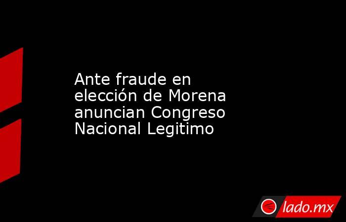 Ante fraude en elección de Morena anuncian Congreso Nacional Legitimo. Noticias en tiempo real