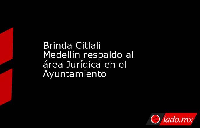 Brinda Citlali Medellín respaldo al área Jurídica en el Ayuntamiento. Noticias en tiempo real