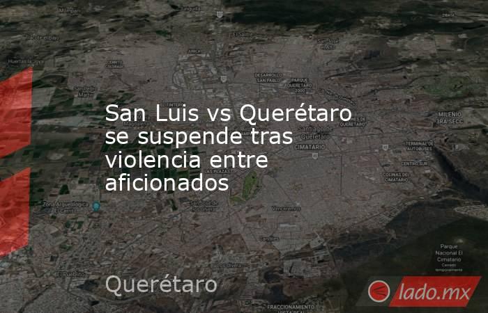 San Luis vs Querétaro se suspende tras violencia entre aficionados. Noticias en tiempo real