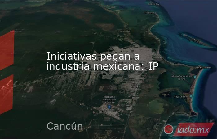 Iniciativas pegan a industria mexicana: IP. Noticias en tiempo real