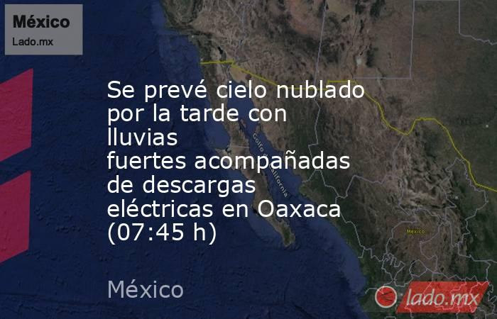 Se prevé cielo nublado por la tarde con lluvias fuertes acompañadas de descargas eléctricas en Oaxaca (07:45 h). Noticias en tiempo real