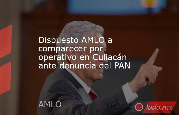 Dispuesto AMLO a comparecer por operativo en Culiacán ante denuncia del PAN. Noticias en tiempo real