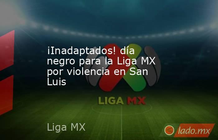 ¡Inadaptados! día negro para la Liga MX por violencia en San Luis. Noticias en tiempo real